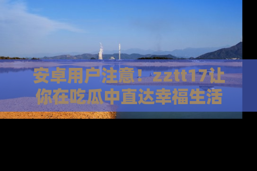 安卓用户注意！zztt17让你在吃瓜中直达幸福生活