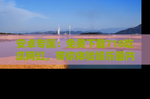 安卓专属：免费下载718吃瓜网红，带你体验娱乐圈内幕