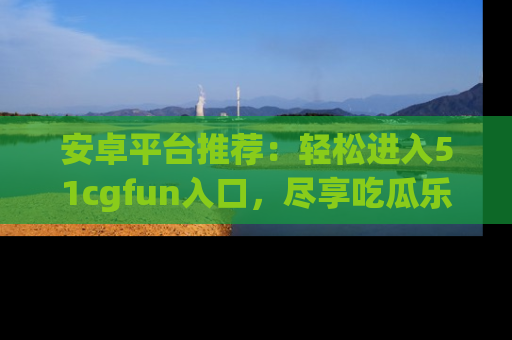 安卓平台推荐：轻松进入51cgfun入口，尽享吃瓜乐趣