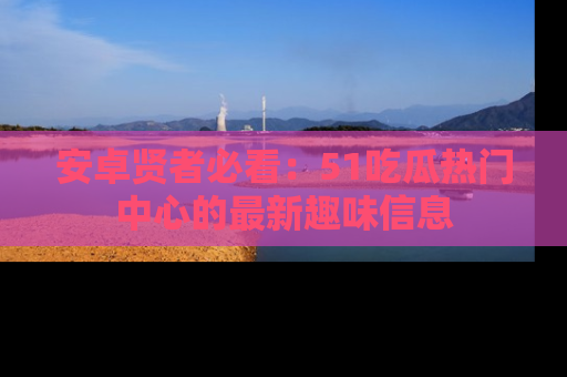 安卓贤者必看：51吃瓜热门中心的最新趣味信息