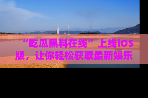 “吃瓜黑料在线”上线iOS版，让你轻松获取最新娱乐新闻