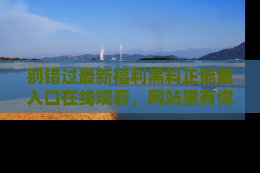 别错过最新福利黑料正能量入口在线观看，网站里有你想看的所有秘密！