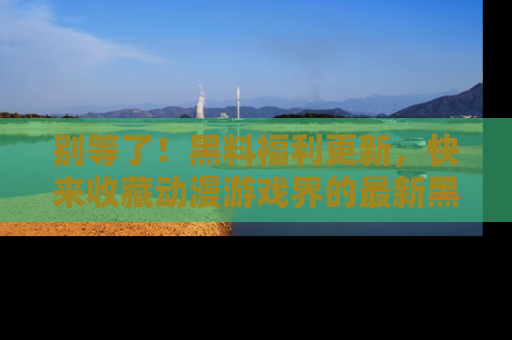 别等了！黑料福利更新，快来收藏动漫游戏界的最新黑料吧！