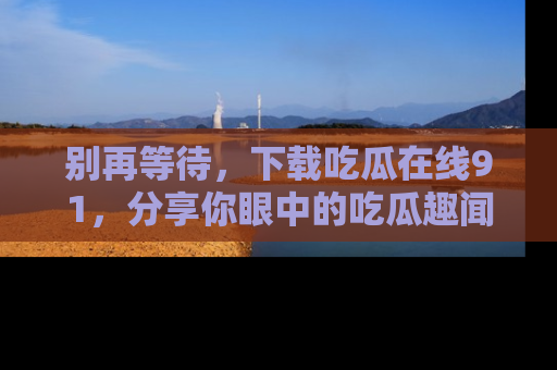 别再等待，下载吃瓜在线91，分享你眼中的吃瓜趣闻吧！