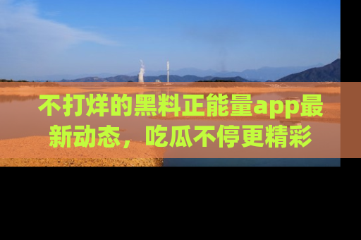 不打烊的黑料正能量app最新动态，吃瓜不停更精彩
