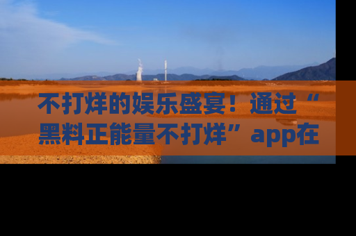 不打烊的娱乐盛宴！通过“黑料正能量不打烊”app在线观看最新内容，链接在此，不容错过！