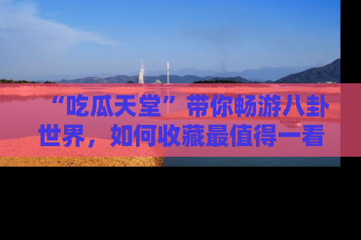 “吃瓜天堂”带你畅游八卦世界，如何收藏最值得一看的趣闻？