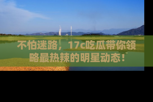 不怕迷路，17c吃瓜带你领略最热辣的明星动态！