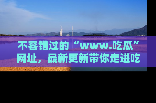 不容错过的“www.吃瓜”网址，最新更新带你走进吃瓜新时尚