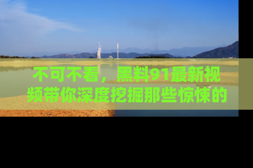 不可不看，黑料91最新视频带你深度挖掘那些惊悚的黑料内幕！