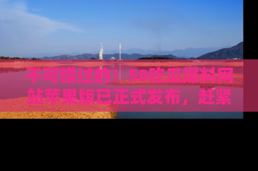不可错过的！58吃瓜爆料网站苹果版已正式发布，赶紧体验！
