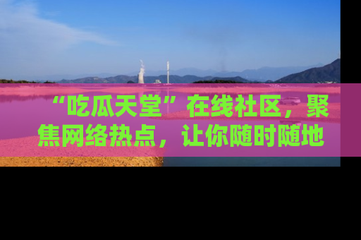 “吃瓜天堂”在线社区，聚焦网络热点，让你随时随地吃瓜不停