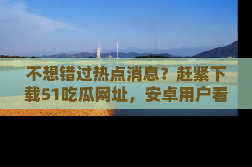 不想错过热点消息？赶紧下载51吃瓜网址，安卓用户看这边！