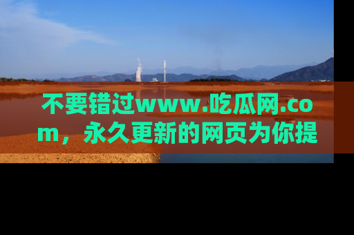 不要错过www.吃瓜网.com，永久更新的网页为你提供吃瓜盛宴！