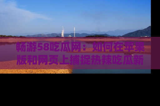 畅游58吃瓜网：如何在苹果版和网页上捕捉热辣吃瓜新闻？