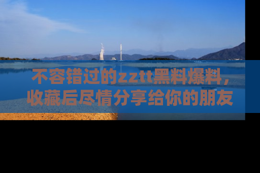 不容错过的zztt黑料爆料，收藏后尽情分享给你的朋友
