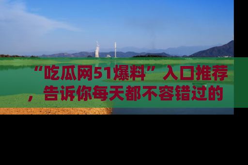 “吃瓜网51爆料”入口推荐，告诉你每天都不容错过的娱乐八卦！