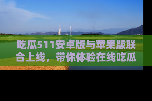 吃瓜511安卓版与苹果版联合上线，带你体验在线吃瓜新天地