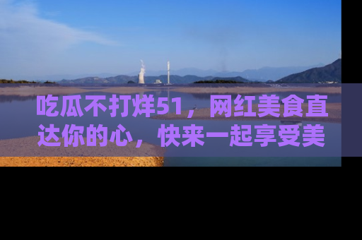 吃瓜不打烊51，网红美食直达你的心，快来一起享受美好时光！