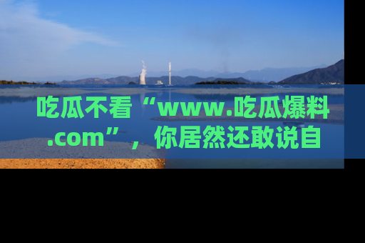 吃瓜不看“www.吃瓜爆料.com”，你居然还敢说自己是吃瓜群众？