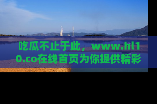 吃瓜不止于此，www.hl10.co在线首页为你提供精彩内幕