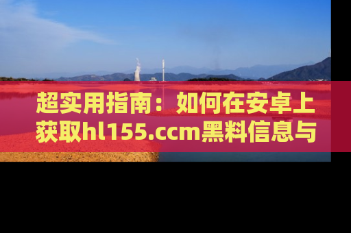 超实用指南：如何在安卓上获取hl155.ccm黑料信息与技巧