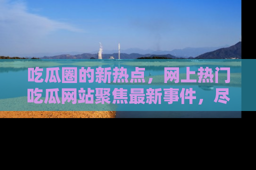 吃瓜圈的新热点，网上热门吃瓜网站聚焦最新事件，尽在吃瓜网站！