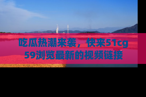 吃瓜热潮来袭，快来51cg59浏览最新的视频链接