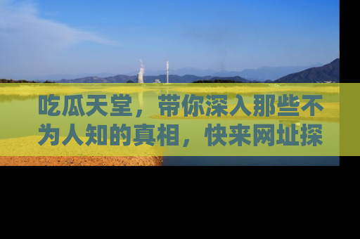 吃瓜天堂，带你深入那些不为人知的真相，快来网址探索吧！