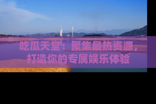 吃瓜天堂：聚集最热资源，打造你的专属娱乐体验