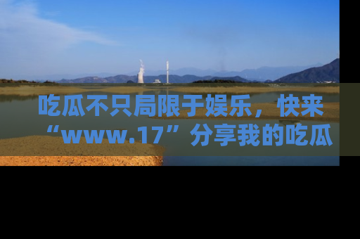 吃瓜不只局限于娱乐，快来“www.17”分享我的吃瓜技巧，成为社交圈的明星！
