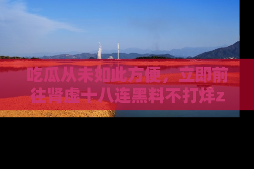 吃瓜从未如此方便，立即前往肾虚十八连黑料不打烊zzzttt，发现更多精彩，地址在这里！