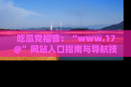 吃瓜党福音：“www.17@”网站入口指南与导航技巧全解析