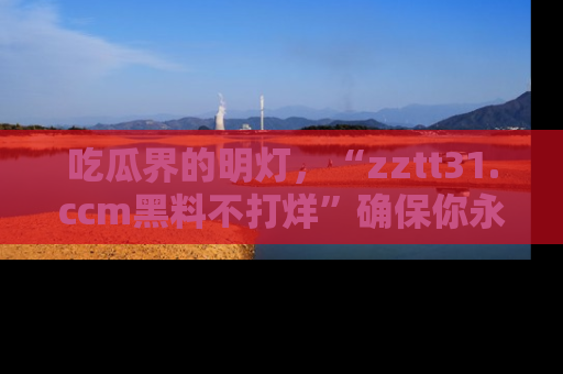 吃瓜界的明灯，“zztt31.ccm黑料不打烊”确保你永不迷路！