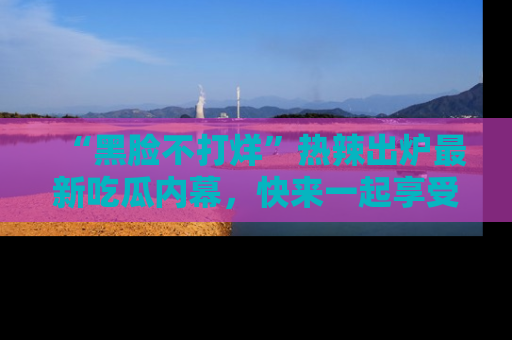 “黑脸不打烊”热辣出炉最新吃瓜内幕，快来一起享受这份乐趣吧！