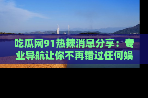 吃瓜网91热辣消息分享：专业导航让你不再错过任何娱乐八卦