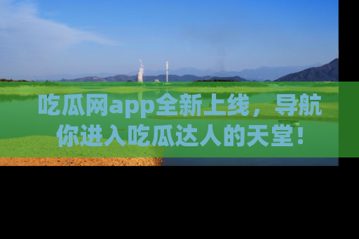 吃瓜网app全新上线，导航你进入吃瓜达人的天堂！