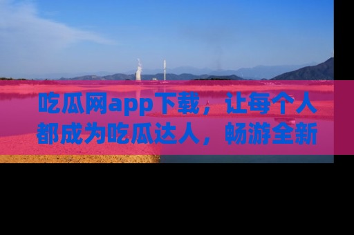 吃瓜网app下载，让每个人都成为吃瓜达人，畅游全新网页！