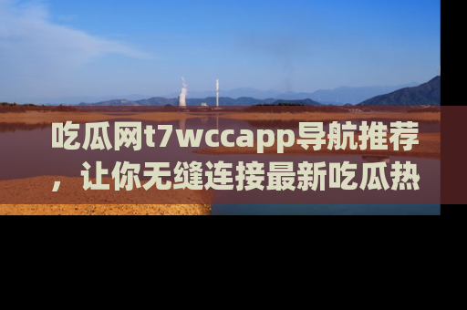 吃瓜网t7wccapp导航推荐，让你无缝连接最新吃瓜热点内容！