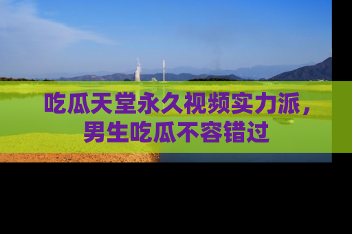 吃瓜天堂永久视频实力派，男生吃瓜不容错过