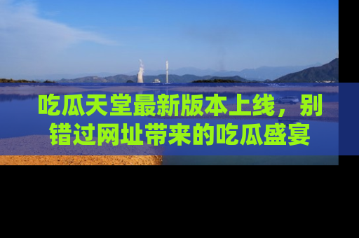吃瓜天堂最新版本上线，别错过网址带来的吃瓜盛宴