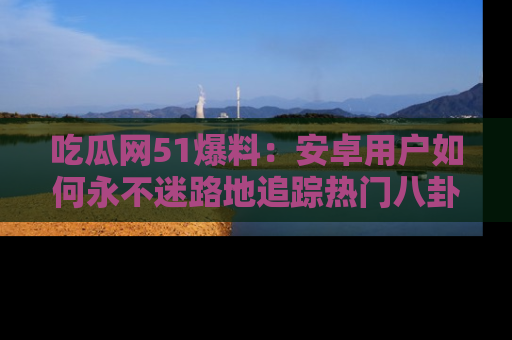 吃瓜网51爆料：安卓用户如何永不迷路地追踪热门八卦信息
