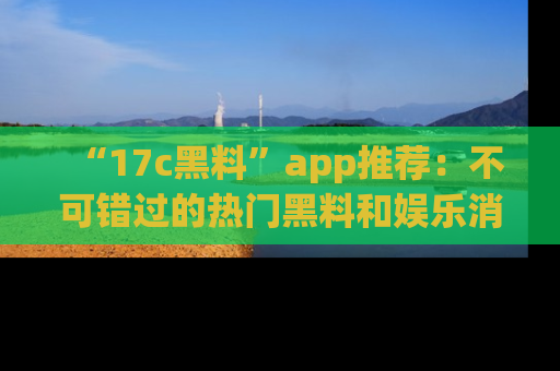 “17c黑料”app推荐:不可错过的热门黑料和娱乐消息