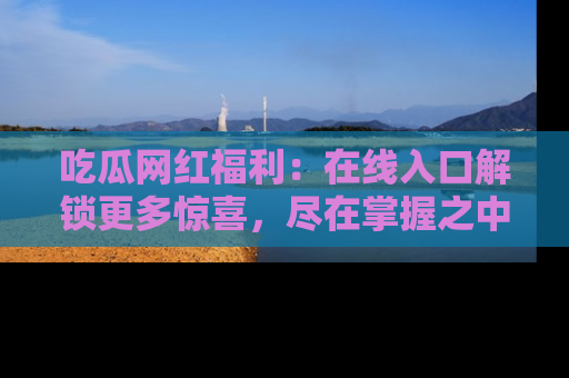吃瓜网红福利：在线入口解锁更多惊喜，尽在掌握之中