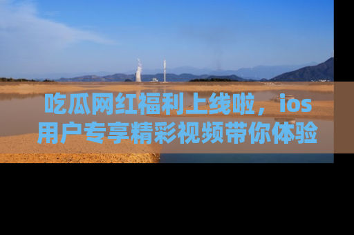 吃瓜网红福利上线啦，ios用户专享精彩视频带你体验乐趣！
