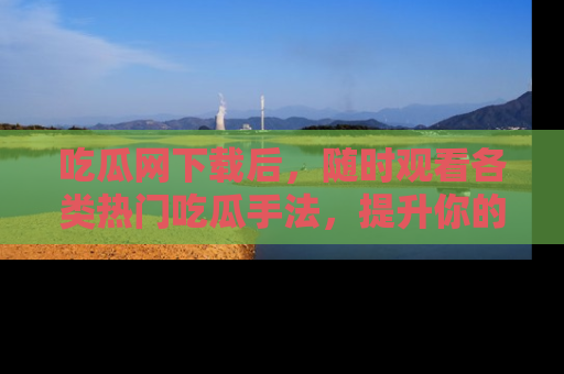吃瓜网下载后，随时观看各类热门吃瓜手法，提升你的社交技能！