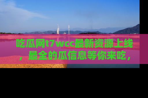 吃瓜网t7wcc最新资源上线，最全的瓜信息等你来吃，快来围观！