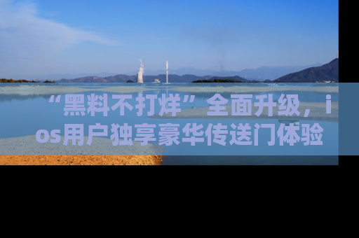 “黑料不打烊”全面升级，ios用户独享豪华传送门体验！