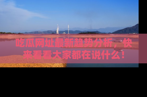吃瓜网址最新趋势分析，快来看看大家都在说什么！