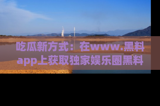 吃瓜新方式：在www.黑料app上获取独家娱乐圈黑料信息